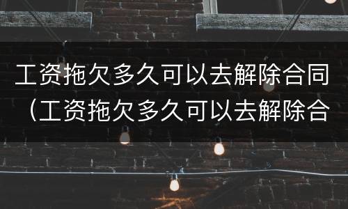 工资拖欠多久可以去解除合同（工资拖欠多久可以去解除合同呢）