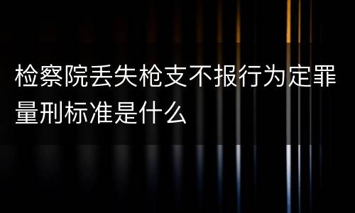 检察院丢失枪支不报行为定罪量刑标准是什么