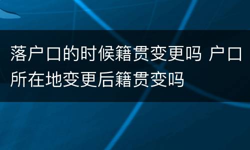 落户口的时候籍贯变更吗 户口所在地变更后籍贯变吗