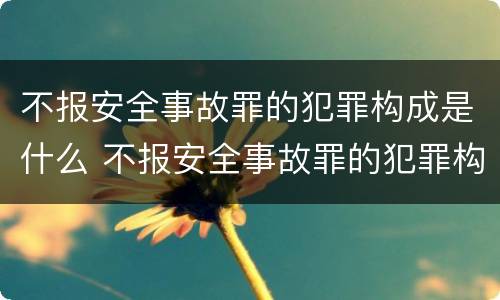 不报安全事故罪的犯罪构成是什么 不报安全事故罪的犯罪构成是什么意思