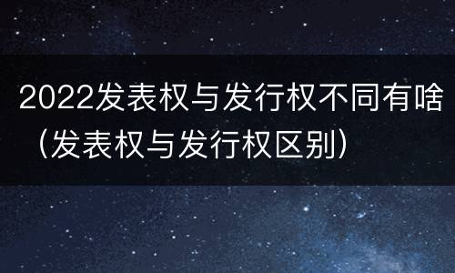 2022发表权与发行权不同有啥（发表权与发行权区别）