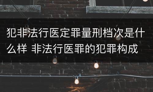犯非法行医定罪量刑档次是什么样 非法行医罪的犯罪构成