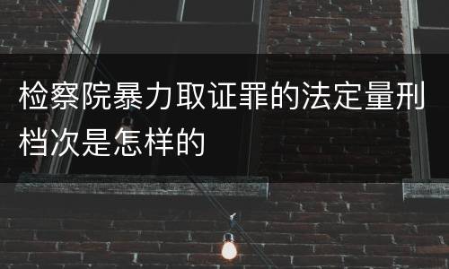检察院暴力取证罪的法定量刑档次是怎样的
