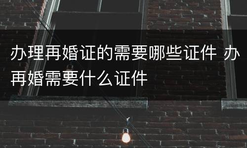 办理再婚证的需要哪些证件 办再婚需要什么证件