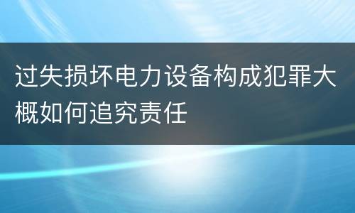 过失损坏电力设备构成犯罪大概如何追究责任