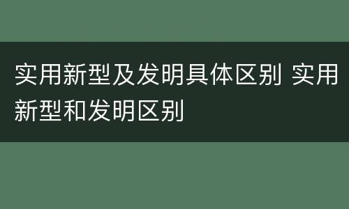 实用新型及发明具体区别 实用新型和发明区别