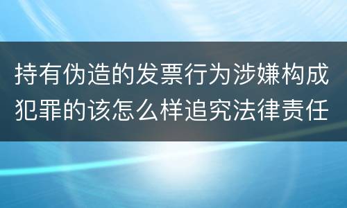持有伪造的发票行为涉嫌构成犯罪的该怎么样追究法律责任