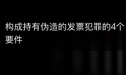 构成持有伪造的发票犯罪的4个要件