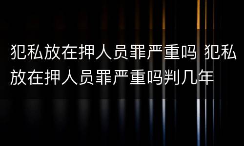犯私放在押人员罪严重吗 犯私放在押人员罪严重吗判几年