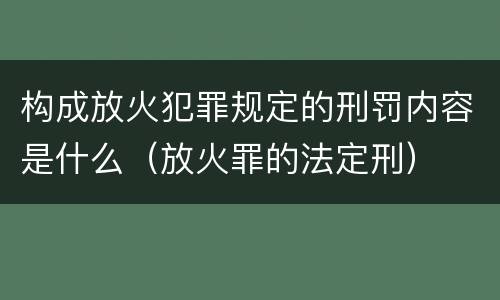 构成放火犯罪规定的刑罚内容是什么（放火罪的法定刑）