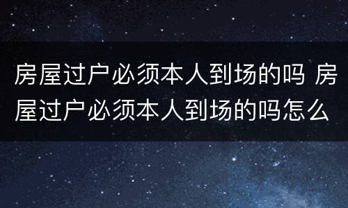 房屋过户必须本人到场的吗 房屋过户必须本人到场的吗怎么办