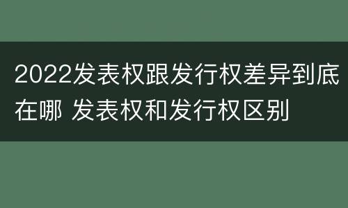 2022发表权跟发行权差异到底在哪 发表权和发行权区别