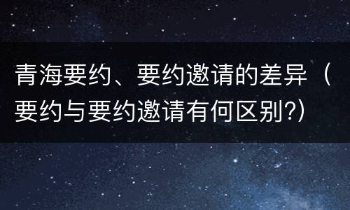 青海要约、要约邀请的差异（要约与要约邀请有何区别?）