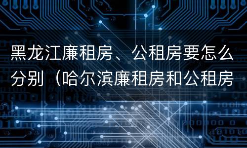 黑龙江廉租房、公租房要怎么分别（哈尔滨廉租房和公租房有什么区别）