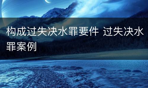 构成过失决水罪要件 过失决水罪案例