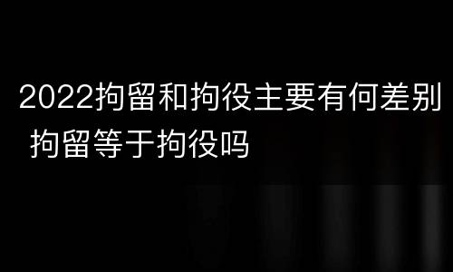 2022拘留和拘役主要有何差别 拘留等于拘役吗