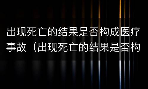 出现死亡的结果是否构成医疗事故（出现死亡的结果是否构成医疗事故罪）