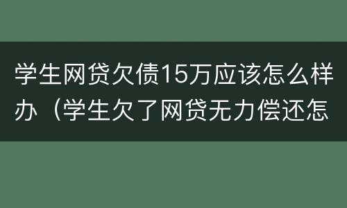 学生网贷欠债15万应该怎么样办（学生欠了网贷无力偿还怎么办）