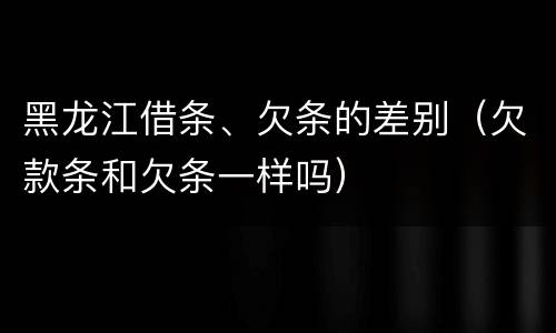 黑龙江借条、欠条的差别（欠款条和欠条一样吗）
