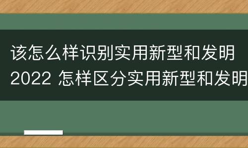 该怎么样识别实用新型和发明2022 怎样区分实用新型和发明专利