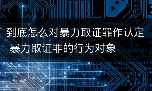到底怎么对暴力取证罪作认定 暴力取证罪的行为对象