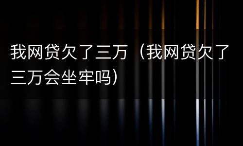 我网贷欠了三万（我网贷欠了三万会坐牢吗）