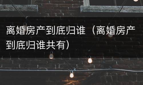 离婚房产到底归谁（离婚房产到底归谁共有）