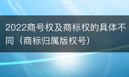 2022商号权及商标权的具体不同（商标归属版权号）