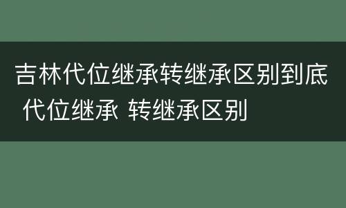 吉林代位继承转继承区别到底 代位继承 转继承区别