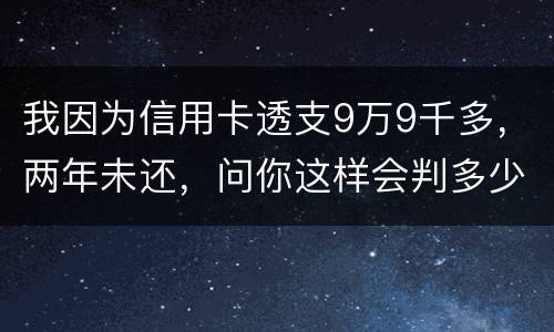 我因为信用卡透支9万9千多，两年未还，问你这样会判多少年