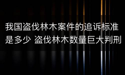 我国盗伐林木案件的追诉标准是多少 盗伐林木数量巨大判刑案例