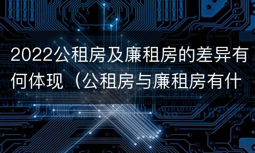 2022公租房及廉租房的差异有何体现（公租房与廉租房有什么不同）