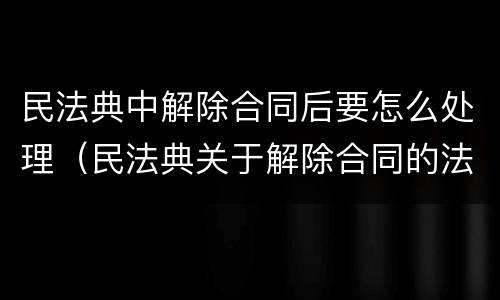 民法典中解除合同后要怎么处理（民法典关于解除合同的法律后果）