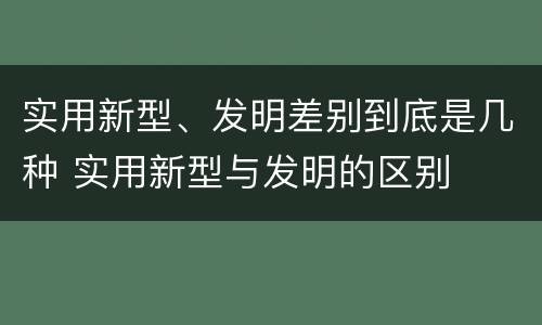 实用新型、发明差别到底是几种 实用新型与发明的区别