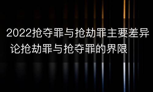 2022抢夺罪与抢劫罪主要差异 论抢劫罪与抢夺罪的界限