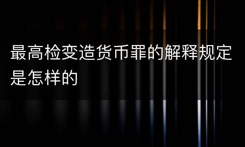 最高检变造货币罪的解释规定是怎样的