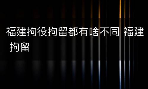 福建拘役拘留都有啥不同 福建 拘留