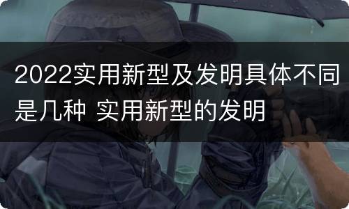 2022实用新型及发明具体不同是几种 实用新型的发明