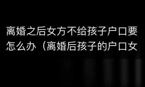 离婚之后女方不给孩子户口要怎么办（离婚后孩子的户口女方不同意给男方怎么办）