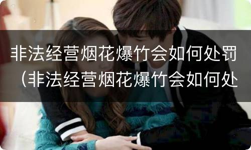 非法经营烟花爆竹会如何处罚（非法经营烟花爆竹会如何处罚呢）