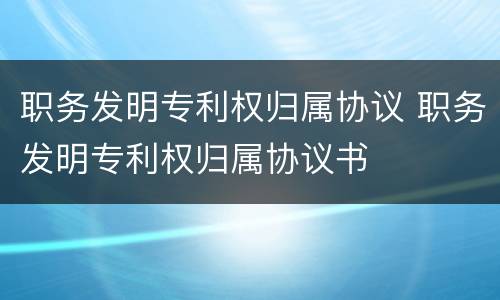 职务发明专利权归属协议 职务发明专利权归属协议书