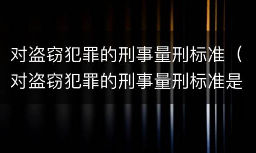 对盗窃犯罪的刑事量刑标准（对盗窃犯罪的刑事量刑标准是什么）