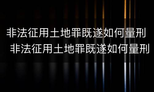 非法征用土地罪既遂如何量刑 非法征用土地罪既遂如何量刑标准