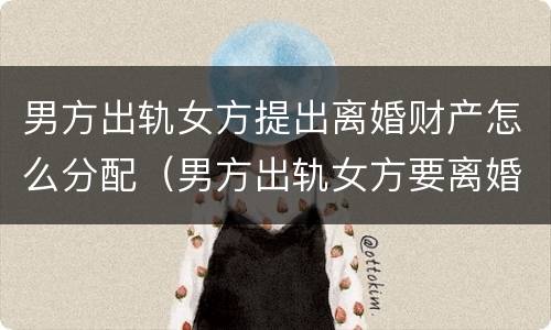 男方出轨女方提出离婚财产怎么分配（男方出轨女方要离婚财产怎么分割）