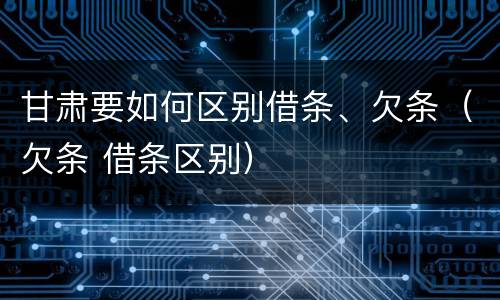 甘肃要如何区别借条、欠条（欠条 借条区别）