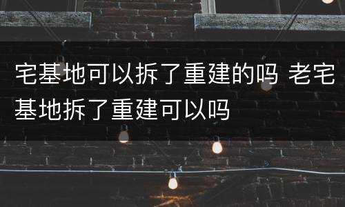 宅基地可以拆了重建的吗 老宅基地拆了重建可以吗