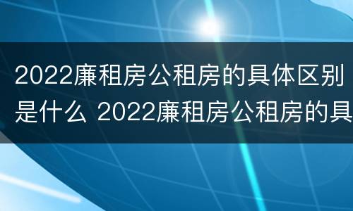 2022廉租房公租房的具体区别是什么 2022廉租房公租房的具体区别是什么呀