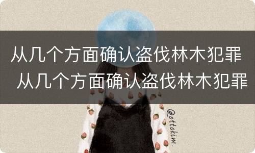 从几个方面确认盗伐林木犯罪 从几个方面确认盗伐林木犯罪行为