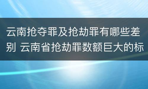 云南抢夺罪及抢劫罪有哪些差别 云南省抢劫罪数额巨大的标准