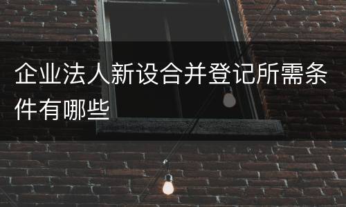 企业法人新设合并登记所需条件有哪些